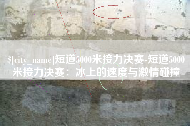 五指山短道5000米接力决赛-短道5000米接力决赛：冰上的速度与激情碰撞
